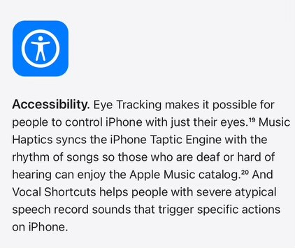 Accessibility:

Eye Tracking makes it possible for people to control iPhone with just their eyes. Music Haptics syncs the iPhone Taptic Engine with the rhythm of songs so those who are deaf or hard of hearing can enjoy the Apple Music catalog. And Vocal Shortcuts helps people with severe atypical speech record sounds that trigger specific actions on iPhone.