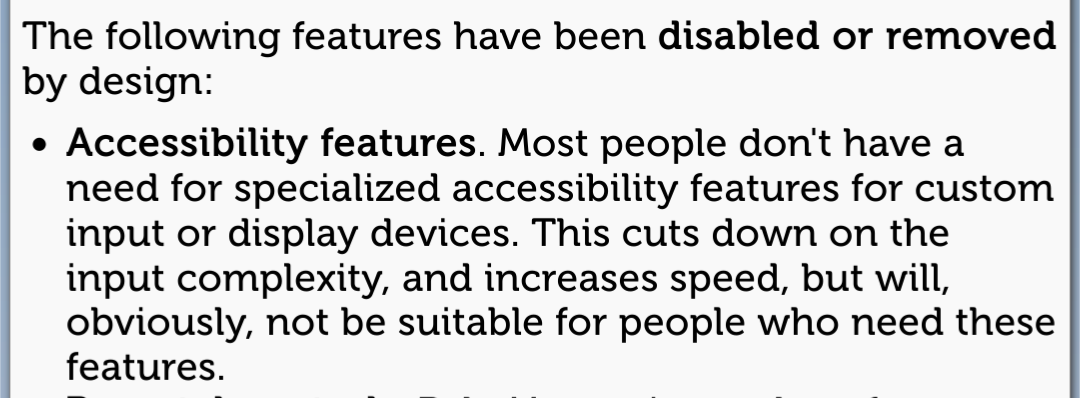 Screenshot of a web page reading:
The following features have been disabled or removed by design:
Accessibility features. Most people don't have a need for specialized accessibility features for custom input or display devices. This cuts down on the input complexity, and increases speed, but will, obviously, not be suitable for people who need these features. 
