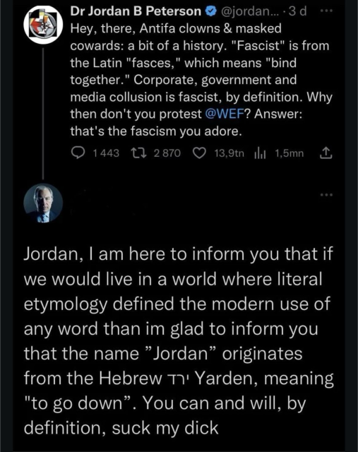 A tweet from Jordan Peterson Hey, there, Antifa clowns & masked cowards: a bit of a history. "Fascist" is from the Latin "fasces," which means "bind together." Corporate, government and media collusion is fascist, by definition. Why then don't you protest @WEF? Answer: that's the fascism you adore. A reply that says Jordan, I am here to inform you that if we would live in a world where literal etymology defined the modern use of any word than im glad to inform you that the name "Jordan" originates from the Hebrew T' Yarden, meaning "to go down". You can and will, by definition, suck my dick
