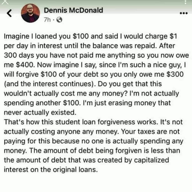 Dennis McDonald 

Imagine I loaned you $100 and said I would charge $1 per day in interest until the balance was repaid. After 300 days you have not paid me anything so you now owe me $400. Now imagine I say, since I'm such a nice guy, I will forgive $100 of your debt so you only owe me $300 (and the interest continues). Do you get that this wouldn't actually cost me any money? I'm not actually spending another $100. I'm just erasing money that never actually existed. That's how this student loan forgiveness works. It's not actually costing anyone any money. Your taxes are not paying for this because no one is actually spending any money. The amount of debt being forgiven is less than the amount of debt that was created by capitalized interest on the original loans. 