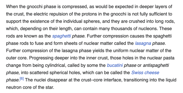 When the gnocchi phase is compressed, as would be expected in deeper layers of the crust, the electric repulsion of the protons in the gnocchi is not fully sufficient to support the existence of the individual spheres, and they are crushed into long rods, which, depending on their length, can contain many thousands of nucleons. These rods are known as the spaghetti phase. Further compression causes the spaghetti phase rods to fuse and form sheets of nuclear matter called the lasagna phase. Further compression of the lasagna phase yields the uniform nuclear matter of the outer core. Progressing deeper into the inner crust, those holes in the nuclear pasta change from being cylindrical, called by some the bucatini phase or antispaghetti phase, into scattered spherical holes, which can be called the Swiss cheese phase.l! The nuclei disappear at the crust—core interface, transitioning into the liquid neutron core of the star. 