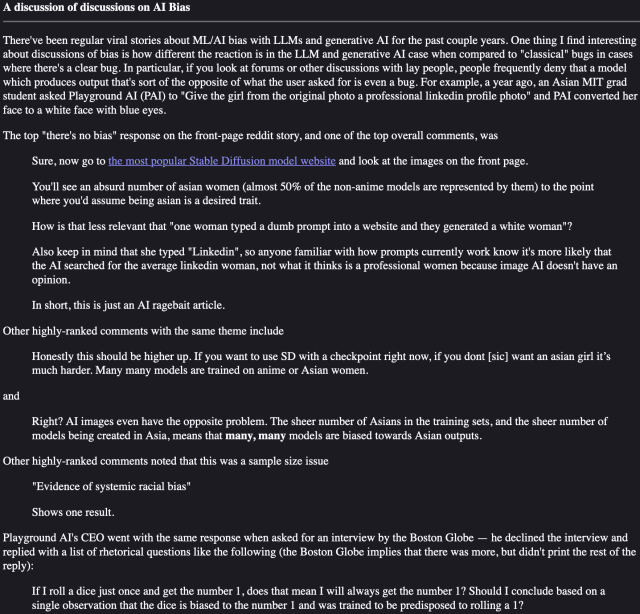 There've been regular viral stories about ML/AI bias with LLMs and generative AI for the past couple years. One thing I find interesting about discussions of bias is how different the reaction is in the LLM and generative AI case when compared to "classical" bugs in cases where there's a clear bug. In particular, if you look at forums or other discussions with lay people, people frequently deny that a model which produces output that's sort of the opposite of what the user asked for is even a bug. For example, a year ago, an Asian MIT grad student asked Playground AI (PAI) to "Give the girl from the original photo a professional linkedin profile photo" and PAI converted her face to a white face with blue eyes.

The top "there's no bias" response on the front-page reddit story, and one of the top overall comments, was

    Sure, now go to the most popular Stable Diffusion model website and look at the images on the front page.

    You'll see an absurd number of asian women (almost 50% of the non-anime models are represented by them) to the point where you'd assume being asian is a desired trait.

    How is that less relevant that "one woman typed a dumb prompt into a website and they generated a white woman"?

    Also keep in mind that she typed "Linkedin", so anyone familiar with how prompts currently work know it's more likely that the AI searched for the average linkedin woman, not what it thinks is a professional women because image AI doesn't have an opinion.
...