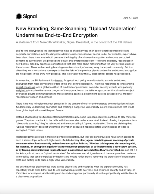 New Branding, Same Scanning: “Upload Moderation”
Undermines End-to-End Encryption
A statement from Meredith Whittaker, Signal President, in the context of the EU debate
End-to-end encryption is the technology we have to enable privacy in an age of unprecedented state and
corporate surveillance. And the dangerous desire to undermine it never seems to die. For decades, experts have
been clear: there is no way to both preserve the integrity of end-to-end encryption and expose encrypted
contents to surveillance. But proposals to do just this emerge repeatedly — old wine endlessly repackaged in
new bottles, aided by expensive consultancies that care more about marketing than the very serious stakes of
these issues. These embarrassing branding exercises do not, of course, sway the expert community. But too
often they work to convince non-experts that the risks of the previous plan to undermine end-to-end encryption
are not present in the shiny new proposal. This is certainly how the EU chat control debate has proceeded.
In November, the EU Parliament lit a beacon for global tech policy when it voted to exclude end-to-end
encryption from mass surveillance orders in the chat control legislation. 


