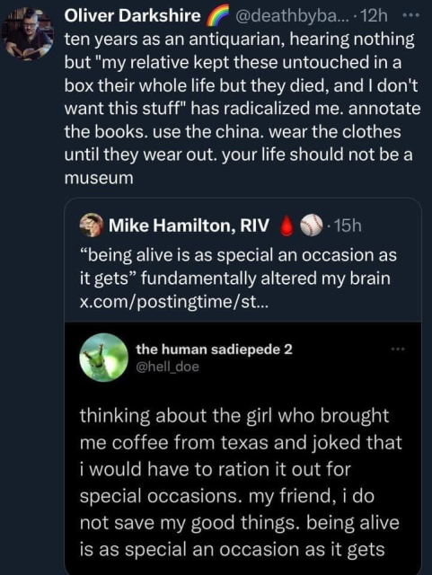 Screenshot of a quote tweet chain in dark mode with the original post by the human sadiepede 2 @hell_doe which reads "thinking about the girl who brought me coffee from texas and joked that i would have to ration it out for special occasions. my friend, i do not save my good things. being alive is as special as occasion as it gets". Above that, Mike Hamilton, RIV says '"being alive is as special an occasion as it gets" fundamentally alerted my brain'. Finally, Oliver Darkshire adds "ten years as an antiquarian, hearing nothing but "my relative kept this untouched in a box their whole love but they died, and I don't want this stuff" has radicalized me. annotate the books. use the china. wear the clothes until they wear out. your life should not be a museum"