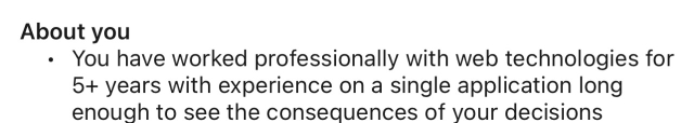 About you: You have worked professionally with web technologies for 5+ years with experience on a single application long enough to see the consequences of your decisions