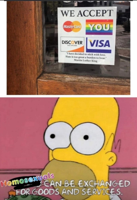 Top image: A sign in a business window that says WE ACCEPT and underneath there are logos for Mastercard, Discover, and Visa, as well as a rainbow pride flag with the word YOU overlaid in white. 

Bottom image: Homer Simpson with the line "money can be exchanged for goods and services" changed to "homosexuals can be exchanged for goods and services"