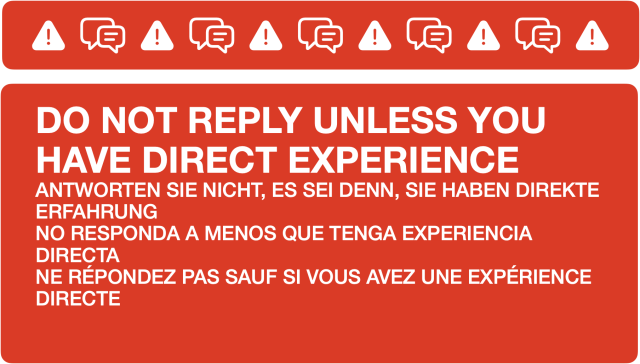 An information message to be used to manage replies. It reads: DO NOT REPLY UNLESS YOU HAVE DIRECT EXPERIENCE. ANTWORTEN SIE NICHT, ES SEI DENN, SIE HABEN DIREKTE ERFAHRUNG. NO RESPONDA A MENOS QUE TENGA EXPERIENCIA DIRECTA. NE RÉPONDEZ PAS SAUF SI VOUS AVEZ UNE EXPÉRIENCE.