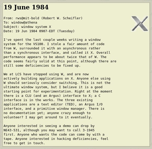 E-Mail screenshot: 19 June 1984
From: rws@mit-bold (Robert W. Scheifler)
To: window@athena
Subject: window system X
Date: 19 Jun 1984 0907-EDT (Tuesday)
I've spent the last couple weeks writing a window system for the VS100. I stole a fair amount of code from W, surrounded it with an asynchronous rather than a synchronous interface, and called it X. Overall performance appears to be about twice that of w. The code seems fairly solid at this point, although there are still some deficiencies to be fixed up.
We at LCS have stopped using W, and are now actively building applications on X. Anyone else using W should seriously consider switching. This is not the ultimate window system, but I believe it is a good starting point for experimentation. Right at the moment there is a CLU (and an Argus) interface to X; a C interface is in the works. The three existing applications are a text editor (TED), an Argus I/0 interface, and a primitive window manager. There is no documentation yet; anyone crazy enough to volunteer? I may get around to it eventually.
Anyone interested in seeing a demo can drop by
NE43-531, although you may want to call 3-1945 first. Anyone who wants the code can come by with a tape. Anyone interested in hacking deficiencies, feel free to get in touch.