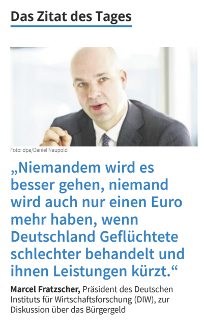 Das Zitat des Tages

Niemandem wird es besser gehen, niemand wird auch nur einen Euro mehr haben, wenn Deutschland Geflüchtete schlechter behandelt und ihnen Leistungen kürzt.

Marcel Fratzscher, Präsident des Deutschen Instituts für Wirtschaftsforschung (DIW), zur Diskussion über das Bürgergeld