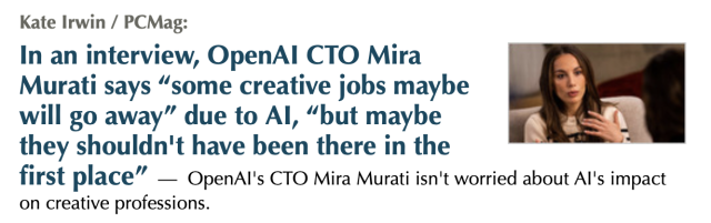 Kate Irwin / PCMag: In an interview, OpenAl CTO Mira Murati says “some creative jobs maybe : ” " will go away” due to Al, “but maybe e they shouldn't have been there in the first place” — OpenAl's CTO Mira Murati isn't worried about Al's impact on creative professions. 