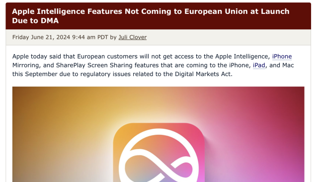 Apple Intelligence Features Not Coming to European Union at Launch Due to DMA
Friday June 21, 2024 9:44 am PDT by Juli Clover
Apple today said that European customers will not get access to the Apple Intelligence, iPhone Mirroring, and SharePlay Screen Sharing features that are coming to the ‌iPhone‌, iPad, and Mac this September due to regulatory issues related to the Digital Markets Act.

https://www.macrumors.com/2024/06/21/apple-intelligence-europe-delay/