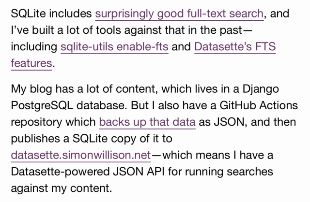 SQLite includes <surprisingly good full-text search>, and I’ve built a lot of tools against that in the past—including <sqlite-utils enable-fts> and <Datasette’s FTS features>.

My blog has a lot of content, which lives in a Django PostgreSQL database. But I also have a GitHub Actions repository which <backs up that data> as JSON, and then publishes a SQLite copy of it to <datasette.simonwillison.net>—which means I have a Datasette-powered JSON API for running searches against my content.