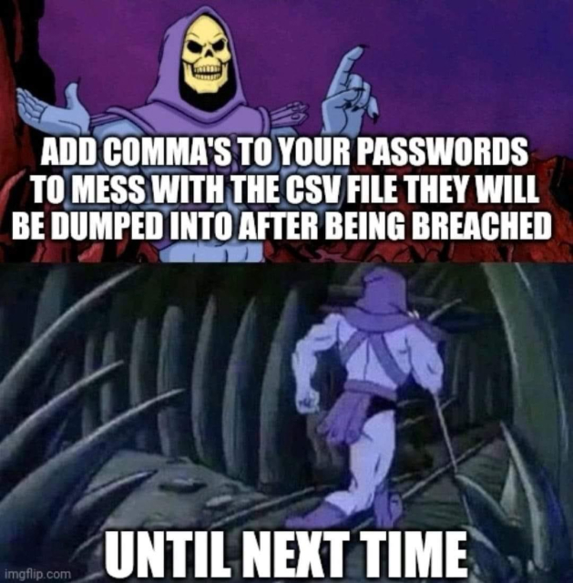 Skeletor says: ADD COMMA'S TO YOUR PASSWORDS TO MESS WITH THE CSV FILE THEY WILL BE DUMPED INTO AFTER BEING BREACHED 

Skeletor walks off: UNTIL NEXT TIME