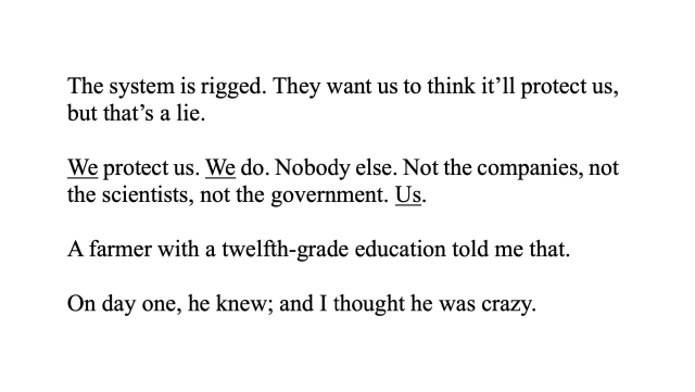 The system is rigged. They want us to think it’ll protect us,
but that’s a lie.
We protect us. We do. Nobody else. Not the companies, not
the scientists, not the government. Us.
A farmer with a twelfth-grade education told me that.
On day one, he knew; and I thought he was crazy.