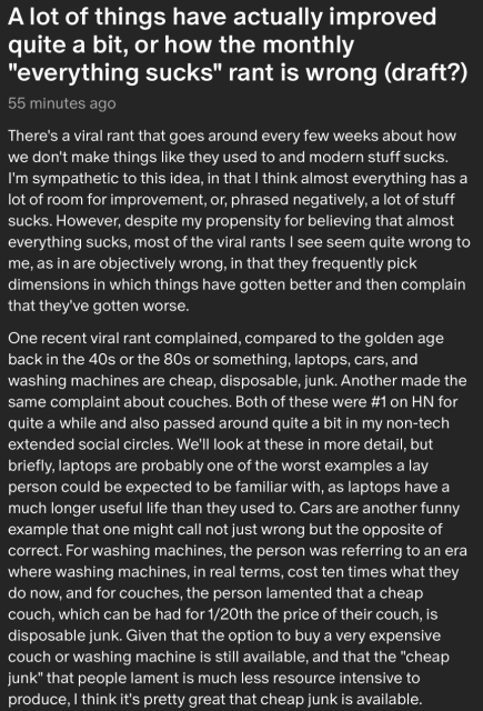 There's a viral rant that goes around every few weeks about how we don't make things like they used to and modern stuff sucks. I'm sympathetic to this idea, in that I think almost everything has a lot of room for improvement, or, phrased negatively, a lot of stuff sucks. However, despite my propensity for believing that almost everything sucks, most of the viral rants I see seem quite wrong to me, as in are objectively wrong, in that they frequently pick dimensions in which things have gotten better and then complain that they've gotten worse.

One recent viral rant complained, compared to the golden age back in the 40s or the 80s or something, laptops, cars, and washing machines are cheap, disposable, junk. Another made the same complaint about couches. Both of these were #1 on HN for quite a while and also passed around quite a bit in my non-tech extended social circles. We'll look at these in more detail, but briefly, laptops are probably one of the worst examples a lay person could be expected to be familiar with, as laptops have a much longer useful life than they used to. Cars are another funny example that one might call not just wrong but the opposite of correct. For washing machines, the person was referring to an era where washing machines, in real terms, cost ten times what they do now, and for couches, the person lamented that a cheap couch, which can be had for 1/20th the price of their couch, is disposable junk. Given that the option to buy a very expensive c...