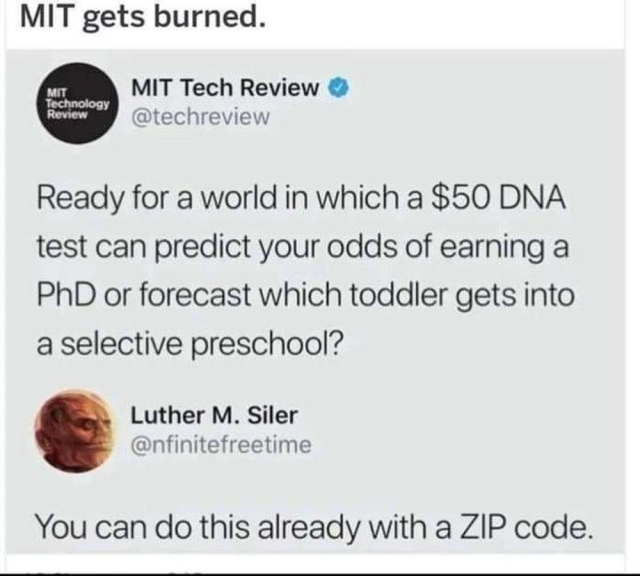 MIT Tech Review: Ready for a world in which a $50 DNA test can predict your odds of earning a PhD or forecast which toddler gets into a selective preschool?

Luther M. Siler / @infinitefreetime: You can do this already with a ZIP code.