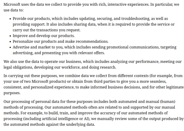 Another screenshot taken from Microsoft's Privacy policy page:

"""
Microsoft uses the data we collect to provide you with rich, interactive experiences. In particular, we use data to:

« Provide our products, which includes updating, securing, and troubleshooting, as well as providing support. It also includes sharing data, when it is required to provide the service or carry out the transactions you request.

« Improve and develop our products.

« Personalize our products and make recommendations.

« Advertise and market to you, which includes sending promotional communications, targeting advertising, and presenting you with relevant offers.

We also use the data to operate our business, which includes analyzing our performance, meeting our legal obligations, developing our workforce, and doing research.

In carrying out these purposes, we combine data we collect from different contexts (for example, from ‘your use of two Microsoft products) or obtain from third parties to give you a more seamless, consistent, and personalized experience, to make informed business decisions, and for other legitimate purposes.

[...]
"""