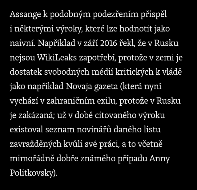 Assange k podobným podezřením přispěl i některými výroky, které lze hodnotit jako naivní. Například v září 2016 řekl, že v Rusku nejsou WikiLeaks zapotřebí, protože v zemi je dostatek svobodných médií kritických k vládě jako například Novaja gazeta (která nyní vychází v zahraničním exilu, protože v Rusku je zakázaná; už v době citovaného výroku existoval seznam novinářů daného listu zavražděných kvůli své práci, a to včetně mimořádně dobře známého případu Anny Politkovsky).