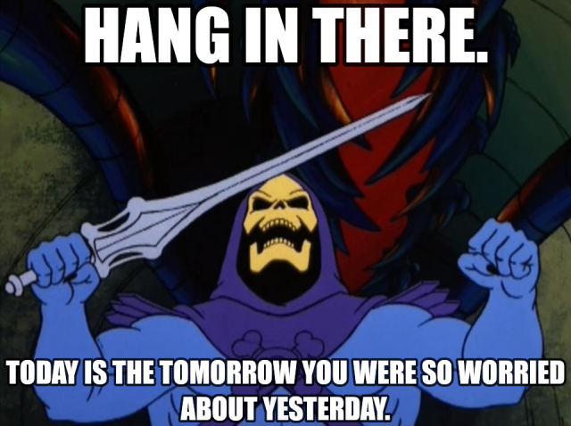 HANG IN THERE.
TODAY IS THE TOMORROW YOU WERE SO WORRIED ABOUT YESTERDAY.