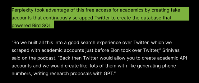 Perplexity took advantage of this free access for academics by creating fake powered Bird SQL.

“So we built all this into a good search experience over Twitter, which we scraped with academic accounts just before Elon took over Twitter,” Srinivas said on the podcast. “Back then Twitter would allow you to create academic API accounts and we would create like, lots of them with like generating phone numbers, writing research proposals with GPT.” 