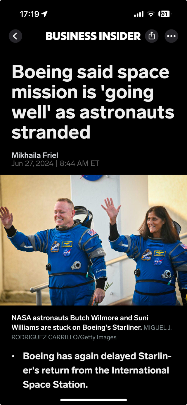 A screenshot of a Business Insider article:

BUSINESS INSIDER
Boeing said space
mission is 'going
well' as astronauts
stranded
Mikhaila Friel
Jun 27, 2024 | 8:44 AM ET
NASA astronauts Butch Wilmore and Suni
Williams are stuck on Boeing's Starliner. MIGUEL J.
RODRIGUEZ CARRILLO/Getty Images
• Boeing has again delayed Starlin-
er's return from the International
Space Station.