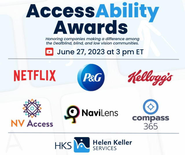 (Text and logos on a pale background)
AccessAbility Awards
Honoring companies making a difference among the Deafblind, blind, and low vision communities
(YouTube) June 27, 2023 at 3pm ET

(Logos of following companies): Netflix, P&G, Kellogg's, NV Access, NaviLens, COmpass 365.

Logo of HKS - Helen Keller Services.