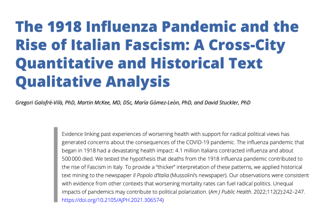 The 1918 Influenza Pandemic and the Rise of Italian Fascism: A Cross-City Quantitative and Historical Text Qualitative Analysis

Evidence linking past experiences of worsening health with support for radical political views has generated concerns about the consequences of the COVID-19 pandemic. The influenza pandemic that began in 1918 had a devastating health impact: 4.1 million Italians contracted influenza and about
500 000 died. We tested the hypothesis that deaths from the 1918 influenza pandemic contributed to the rise of Fascism in Italy. To provide a “thicker” interpretation of these patterns, we applied historical text mining to the newspaper Il Popolo d’Italia (Mussolini’s newspaper). Our observations were consistent with evidence from other contexts that worsening mortality rates can fuel radical politics. Unequal impacts of pandemics may contribute to political polarization.