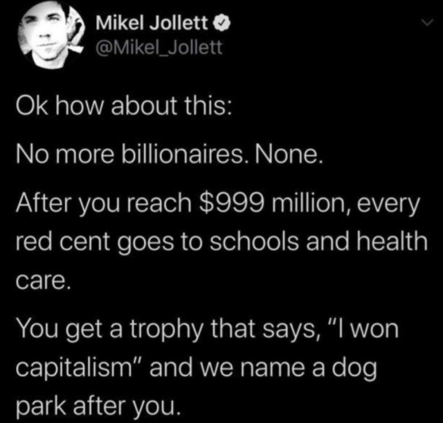 Mikel Jollett

Ok how about this: 

No more billionaires. None. 

After you reach $999 million, every red cent goes to schoold and healthcare. 

You get a trophy that says, 'I won capitalism' and we name a dog park after you.