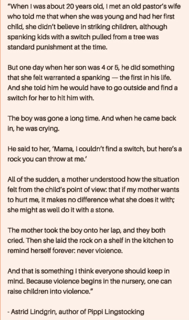 "When I was about 20 years old, I met an old pastor's wife who told me that when she was young and had her first child, she didn't believe in striking children, although spanking kids with a switch pulled from a tree was standard punishment at the time.

But one day when her son was 4 or 5, he did something that she felt warranted a spanking - the first in his life. And she told him he would have to go outside and find a switch for her to hit him with.

The boy was gone a long time. And when he came back in, he was crying.

He said to her, 'Mama, I couldn't find a switch, but here's a rock you can throw at me.'

All of the sudden, a mother understood how the situation felt from the child's point of view: that if my mother wants to hurt me, it makes no difference what she does it with; she might as well do it with a stone.

The mother took the boy onto her lap, and they both cried. Then she laid the rock on a shelf in the kitchen to remind herself forever: never violence.

And that is something I think everyone should keep in mind. Because violence begins in the nursery, one can raise children into violence."

- Astrid Lindgrin, author of Pippi Lingstocking