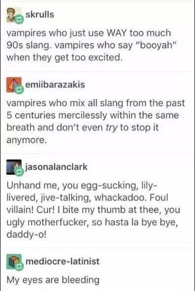 A tumblr thread.

First post: Vampires who just use WAY to much 90s slang. Vampires who say "booyah" when they get too excited"

Second post: Vampires who mix all slang from the last 5 centuries mercilessly within the same breath and dont even TRY to stop it anymore.

Third post: Unhand me, you egg-sucking, lily-livered, jive-talking, whackadoo. Foul villain! Cur! I bite my thumb at thee, you ugly motherfucker, so hasta la bye bye, daddy-o.

Fourth post: my eyes are bleeding