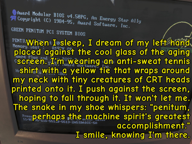 When I sleep, I dream of my left hand placed against the cool glass of the aging screen. I'm wearing an anti-sweat tennis shirt with a yellow tie that wraps around my neck with tiny creatures of CRT heads printed onto it. I push against the screen, hoping to fall through it. It won't let me. The snake in my shoe whispers: "penitum, perhaps the machine spirit's greatest accomplishment."
I smile, knowing I'm there.