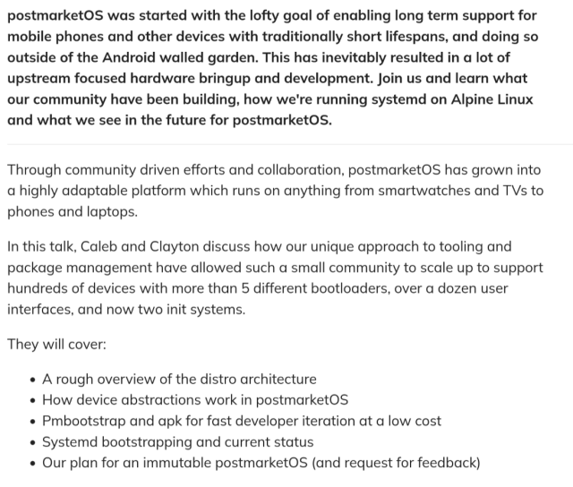 

postmarketOS was started with the lofty goal of enabling long term support for
mobile phones and other devices with traditionally short lifespans, and doing so
outside of the Android walled garden. This has inevitably resulted in a lot of
upstream focused hardware bringup and development. Join us and learn what
our community have been building, how we're running systemd on Alpine Linux
and what we see in the future for postmarketOS.

Through community driven efforts and collaboration, postmarketOS has grown into
a highly adaptable platform which runs on anything from smartwatches and TVs to
phones and laptops.

In this talk, Caleb and Clayton discuss how our unique approach to tooling and
package management have allowed such a small community to scale up to support
hundreds of devices with more than 5 different bootloaders, over a dozen user
interfaces, and now two init systems.

They will cover:

    A rough overview of the distro architecture
    How device abstractions work in postmarketOS
    Pmbootstrap and apk for fast developer iteration at a low cost
    Systemd bootstrapping and current status
    Our plan for an immutable postmarketOS (and request for feedback)

