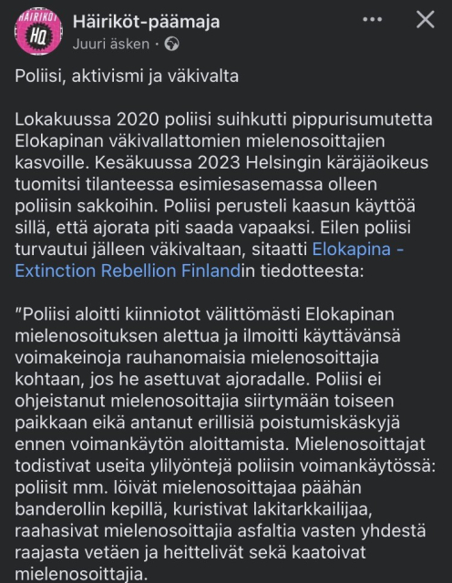 Disruptors-headquarters 29.6.2024

Police, activism and violence.

In October 2020, police sprayed pepper spray in the faces of non-violent protesters in Elokapina. In June 2023, the Helsinki District Court fined a police officer who was in a superior position. The police justified their use of gas by saying that they needed to clear the roadway. Yesterday, the police again resorted to violence, according to a press release from Elokapina Extinction Rebellion Finland:

"The police started arrests immediately after the Elokapina demonstration started and announced that they would use force against peaceful demonstrators if they stood in the roadway. The police did not instruct the demonstrators to move to another location and did not issue separate exit orders before using force. The demonstrators witnessed several instances of excessive use of force by the police, including police hitting a demonstrator on the head with a banner stick, strangling a law enforcement officer, dragging demonstrators on the asphalt by one limb and throwing and knocking over demonstrators.