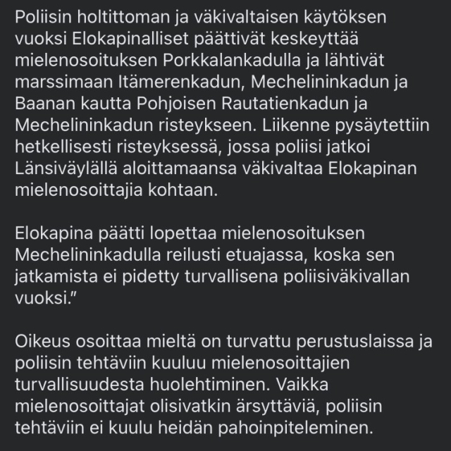 Due to the reckless and violent behaviour of the police, the Elokapina (Extincion Rebelion) decided to interrupt the demonstration on Porkkalankatu and marched via Itämerenkatu, Mechelininkatu and Baana to the junction of Pohjoisen Rautatienkatu and Mechelininkatu. Traffic was temporarily stopped at the junction, where the police continued the violence they had started on the Westbound carriageway against the Elokapina demonstrators.

Elokapina decided to end the demonstration on Mechelininkatu well ahead of schedule because it was not considered safe to continue due to police violence."

The right to demonstrate is guaranteed by the Constitution and it is the duty of the police to ensure the safety of demonstrators. Even if protesters are annoying, it is not the police's job to beat them up.