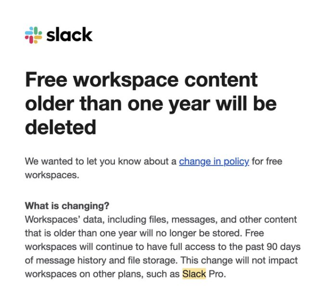 Free workspace content older than one year will be deleted
We wanted to let you know about a change in policy for free workspaces.
What is changing?
Workspaces’ data, including files, messages, and other content that is older than one year will no longer be stored. Free workspaces will continue to have full access to the past 90 days of message history and file storage. This change will not impact workspaces on other plans, such as Slack Pro.
