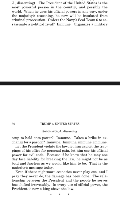 “The President of the United States is the most powerful person in the country, & possibly the world. When he uses his official powers in any way, under the majority's reasoning, he now will be insulated from criminal prosecution. Orders the Navy's Seal Team 6 to assassinate a political rival? Immune. Organizes a military coup to hold onto power? Immune. Takes a bribe in exchange for a pardon? Immune. Immune, immune, immune.”