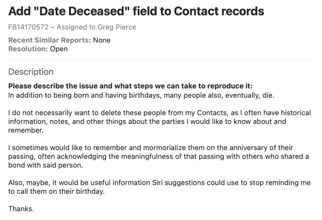 In addition to being born and having birthdays, many people also, eventually, die.

I do not necessarily want to delete these people from my Contacts, as I often have historical information, notes, and other things about the parties I would like to know about and remember.

I sometimes would like to remember and mormorialize them on the anniversary of their passing, often acknowledging the meaningfulness of that passing with others who shared a bond with said person.

Also, maybe, it would be useful information Siri suggestions could use to stop reminding me to call them on their birthday.

Thanks.