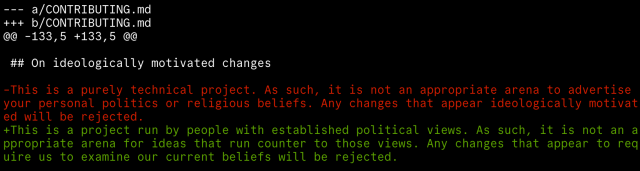 A diff of a file named CONTRIBUTING.md.

Under a heading "On ideologically motivated changes" it replaces the following:

"This is a purely technical project. As such, it is not an appropriate arena to advertise your personal politics or religious beliefs. Any changes that appear ideologically motivated will be rejected."

with this:

"This is a project run by people with established political views. As such, it is not an appropriate arena for ideas that run counter to those views. Any changes that appear to require us to examine our current beliefs will be rejected."

