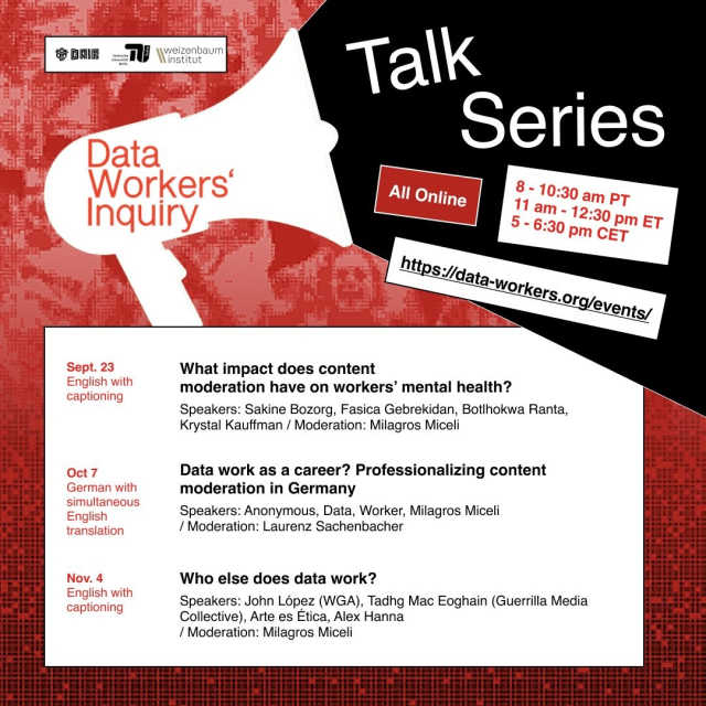 A flyer outlining the talk series: - All online. 8 - 10:30 am PT, 11am - 12:30 pm ET, 5-6:30 pm CET. - More info and registration: data-workers.org/events Talk series: - Sept. 23. Online. English with captioning What impact does content moderation have on workers’ mental health? Speakers: Sakine Bozorg, Fasica Gebrekidan, Botlhokwa Ranta, Krystal Kauffman Moderation: Milagros Miceli - Oct. 7. Online. German with simultaneous English translation Data work as a career? Professionalizing content moderation in Germany. Speakers: Anonymous, Data, Worker, Milagros Miceli Moderation: Laurenz Sachenbacher - Nov. 4. Online. English with captioning.  Who else does data work? Speakers: John López (WGA), Tadhg Mac Eoghain (Guerrilla Media Collective), Arte es Ética, Alex Hanna Moderation: Milagros Miceli