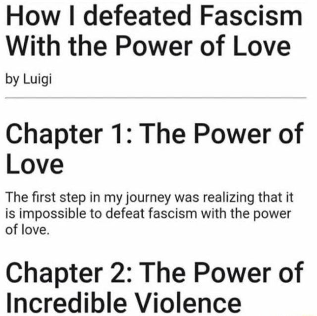 How I defeated Fascism With the Power of Love by Luigi

Chapter 1: The Power of Love

The first step in my journey was realizing that it is impossible to defeat fascism with the power of love.

Chapter 2: The Power of Incredible Violence 