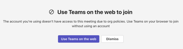 heading “Use Teams on the web to join”; message: “The account you're using doesn't have access to this meeting due to org policies. Use Teams on your browser to join without using an account”. Two buttons are shown: 
“Use Teams on the web”
“Dismiss”