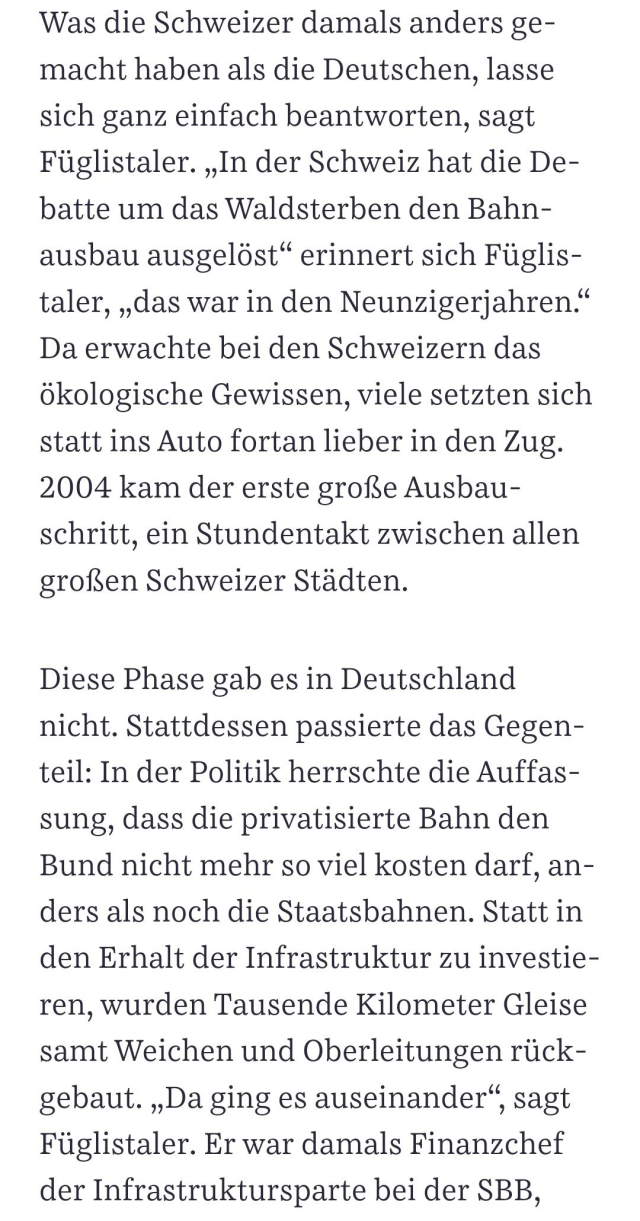 Was die Schweizer damals anders gemacht haben als die Deutschen, lasse sich ganz einfach beantworten, sagt Füglistaler. „In der Schweiz hat die Debatte um das Waldsterben den Bahnausbau ausgelöst“ erinnert sich Füglistaler, „das war in den Neunzigerjahren.“ Da erwachte bei den Schweizern das ökologische Gewissen, viele setzten sich statt ins Auto fortan lieber in den Zug. 2004 kam der erste große Ausbauschritt, ein Stundentakt zwischen allen großen Schweizer Städten. Diese Phase gab es in Deutschland nicht. Stattdessen passierte das Gegenteil: In der Politik herrschte die Auffassung, dass die privatisierte Bahn den Bund nicht mehr so viel kosten darf, anders als noch die Staatsbahnen. Statt in den Erhalt der Infrastruktur zu investieren, wurden Tausende Kilometer Gleise samt Weichen und Oberleitungen rückgebaut. „Da ging es auseinander“, sagt Füglistaler. Er war damals Finanzchef der Infrastruktursparte bei der SBB, auch er sollte sparen – und kämpfte dagegen an.