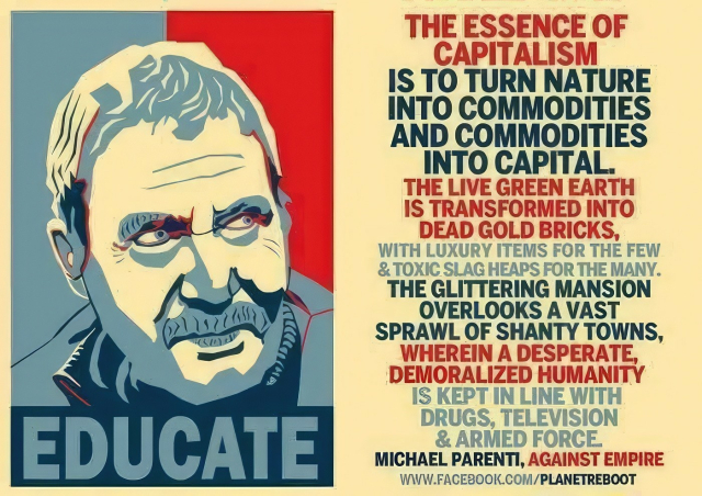 Meme with a headshot of (I presume) Michael Parenti on the left, in the style of the "Obama Hope" campaign posters, and a quote on the right which reads:

THE ESSENCE OF CAPITALISM
IS TO TURN NATURE INTO COMMODITIES
AND COMMODITIES INTO CAPITAL.
THE LIVE GREEN EARTH IS TRANSFORMED INTO DEAD GOLD BRICKS,
WITH LUXURY ITEMS FOR THE FEW
& TOXIC SLAG HEAPS FOR THE MANY.
THE GLITTERING MANSION
OVERLOOKS A VAST
SPRAWL OF SHANTY TOWNS,
WHEREIN A DESPERATE,
DEMORALIZED HUMANITY
IS KEPT IN LINE WITH
DRUGS, TELEVISION
& ARMED FORCE.

MICHAEL PARENTI, AGAINST EMPIRE

(there's a facebook link here but I refuse to assist anyone in going to facebook.)

edit: someone complained about me not putting the facebook link in, so here is a link to a DuckDuckGo search for Michael Parenti, which contains a multitude of other links that will undoubtedly be mor useful, if you want to know about this fellow:

https://duckduckgo.com/?q=planet+reboot+michael+parenti&t=ffab&ia=web