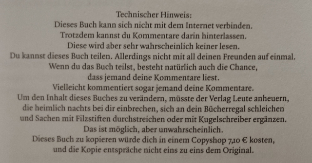 Ausschnitt einer Buchseite aus dem Vorspann mit folgendem Text:

Technischer Hinweis:
Dieses Buch kann sich nicht mit dem Internet verbinden.
Trotzdem kannst du Kommentare darin hinterlassen.
Diese wird aber sehr wahrscheinlich keiner lesen.
Du kannst dieses Buch teilen. Allerdings nicht mit all deinen Freunden auf einmal.
Wenn du das Buch teilst, besteht natürlich auch die Chance, dass jemand deine Kommentare liest.
Vielleicht kommentiert sogar jemand deine Kommentare.
Um den Inhalt dieses Buchs zu verändern, müsste der Verlag Leute anheuern, sie heimlich nachts bei dir einbrechen, sich an dein Bücherregal schleichen und Sacgdb mit Filzstiften durchstreichen oder mit Kugelschreiber ergänzen.
Dies ist möglich, aber unwahrscheinlich.
Dieses Buch zu kopieren würde dich in eibem Copyshop 7,20 € kosten, und die Kopie entspräche nicht eins zu eins dem Original.