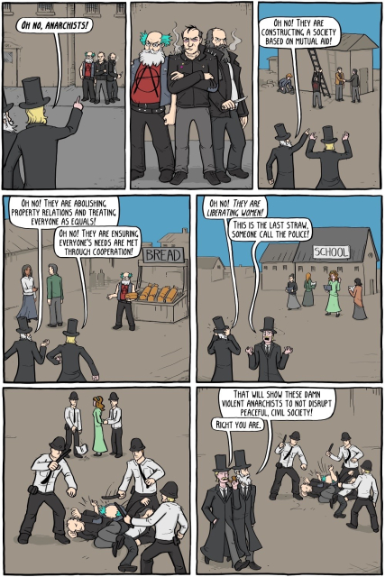 7 panel comic by Existential Comics.

1. Some guys in top hats spy three anarchists. "OH NO, ANARCHISTS!"

2. Zoom in on the anarchists. They look like old timey anarchists but they're dressed like punks. 

3. Top hat guys watching some anarchists raising a building. "OH NO! THEY ARE CONSTRUCTING A SOCIETY BASED ON MUTUAL AID!"

4. Top hat guys observing the anarchists giving away bread. "OH NO! THEY ARE ABOLISHING PROPERTY RELATIONS AND TREATING EVERYONE AS EQUALS!" "OH NO! THEY ARE ENSURING EVERYONE'S NEEDS ARE MET THROUGH COOPERATION!" 

5. Top hat guys seeing some anarchist women in front of a school, reading books. "OH NO! THEY'RE LIBERATING WOMEN!" "THIS IS THE LAST STRAW, SOMEONE CALL THE POLICE!"

6. Police beating up and arresting the anarchists. 

7. Top hat guys watching the beating. "THAT WILL SHOW THESE DAMN VIOLENT ANARCHISTS NOT TO DISRUPT PEACEFUL CIVIL SOCIETY!" "RIGHT YOU ARE."