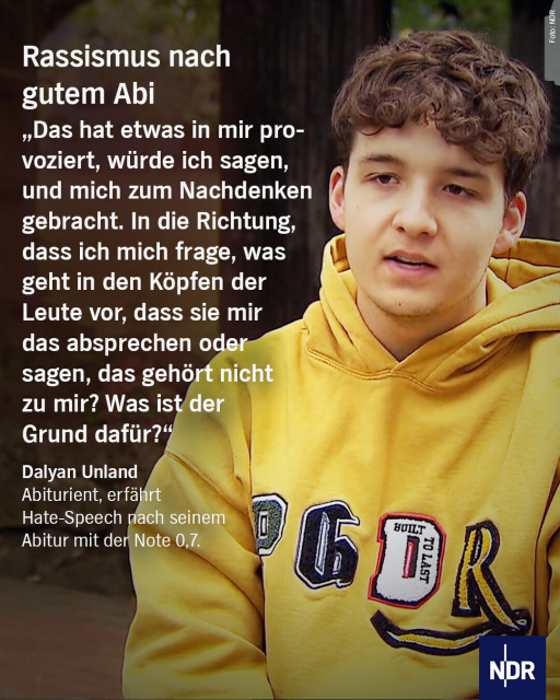 Bild: Ein junger Mann mit dunklem, lockigen Haar mit einem Kaputzenpullover.

Text: Rassismus nach gutem Abi

"Das hat etwas in mir provoziert, würde ich sagen, und mich zumNachdenken gebracht. In die Richtung, dass ich mich frage, was geht in den Köpfen der Leute vor, dass sie mir das absprechen oder sagen, das gehört nicht zu mir. Was ist der Grund dafür?"

Dalyan Unland (Abiturient, erfahrt Hate-Speech nach seine Abitur mit der Note 0,7)