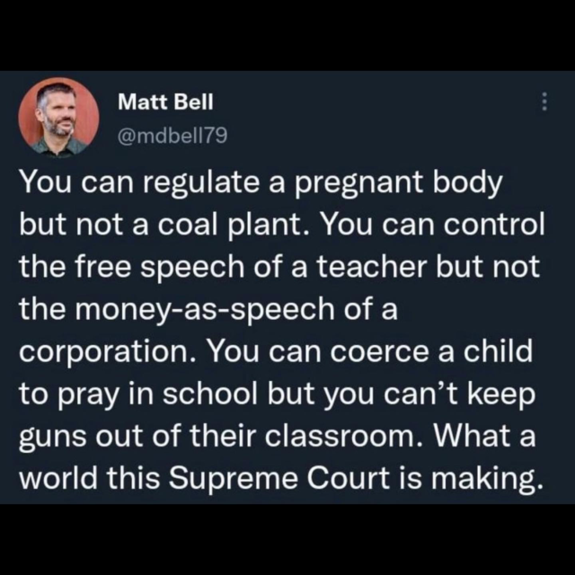 Matt Bell
@mdbell79

You can regulate a pregnant body but not a coal plant. You can control the free speech of a teacher but not the money-as-speech of a corporation. You can coerce a child to pray in school but you can't keep guns out of their classroom. What a world this Supreme Court is making.