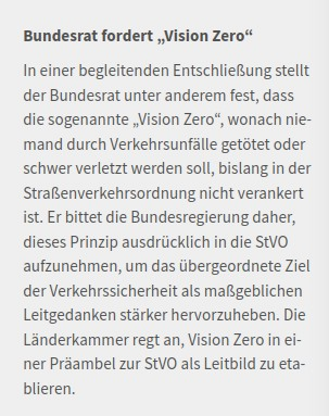 Bundesrat fordert „Vision Zero“

In einer begleitenden Entschließung stellt der Bundesrat unter anderem fest, dass die sogenannte „Vision Zero“, wonach niemand durch Verkehrsunfälle getötet oder schwer verletzt werden soll, bislang in der Straßenverkehrsordnung nicht verankert ist. Er bittet die Bundesregierung daher, dieses Prinzip ausdrücklich in die StVO aufzunehmen, um das übergeordnete Ziel der Verkehrssicherheit als maßgeblichen Leitgedanken stärker hervorzuheben. Die Länderkammer regt an, Vision Zero in einer Präambel zur StVO als Leitbild zu etablieren.