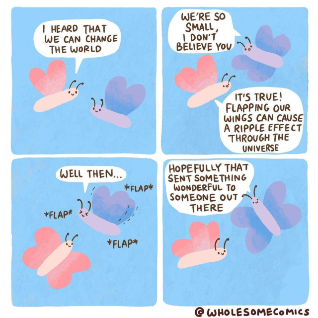 A four-panel comic strip featuring two simple, cute butterfly characters, one pink and the other purple, against a light blue background. 

Panel 1: The pink butterfly says, "I heard that we can change the world." The purple butterfly listens.

Panel 2: The purple butterfly replies, "We're so small, I don't believe you." The pink butterfly responds, "It's true! Flapping our wings can cause a ripple effect through the universe."

Panel 3: The purple butterfly starts flapping its wings, saying, "Well then..." with the sound effects "*FLAP* *FLAP*" shown.

Panel 4: The pink butterfly, also flapping its wings, says, "Hopefully that sent something wonderful to someone out there." Both butterflies continue to flap. 

In the bottom right corner, the comic is credited to "@WHOLESOMECOMICS".