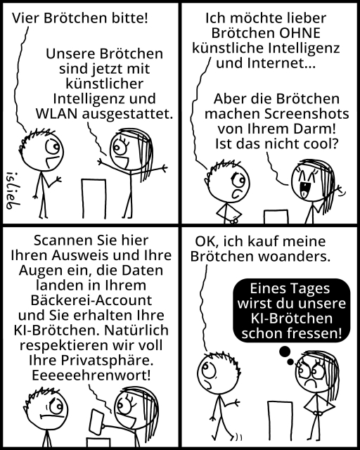 Comic.
Kunde in der Bäckerei: "Vier Brötchen bitte!"
Verkäuferin: "Unsere Brötchen sind jetzt mit künstlicher Intelligenz und WLAN ausgestattet."
Kund: "Ich möchte lieber Brötchen OHNE künstliche Intelligenz und Internet..."
Verkäuferin: "Aber die Brötchen machen Screenshots von Ihrem Darm! Ist das nicht cool? Scannen Sie hier Ihren Ausweis und Ihre Augen ein, die Daten landen in Ihrem Bäckerei-Account und Sie erhalten Ihre KI-Brötchen. Natürlich respektieren wir voll Ihre Privatsphäre. Eeeehrenwort!"
Kunde: "OK, ich kauf meine Brötchen woanders."
Verkäuferin schmollt und denkt: "Eines Tages wirst du unsere KI-Brötchen schon fressen!"